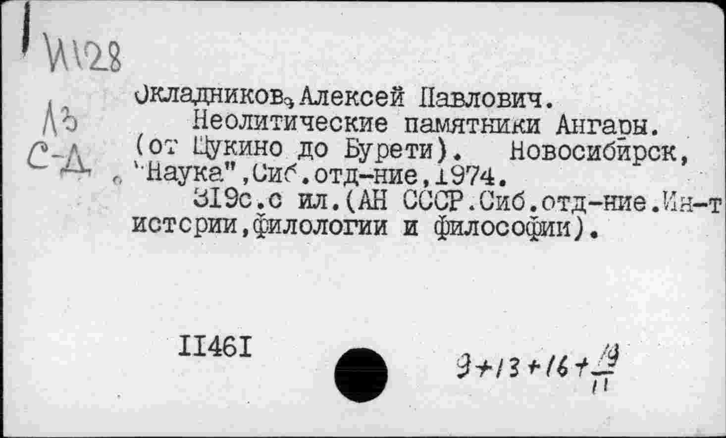 ﻿Окладников^ Алексей Павлович.
Неолитические памятники Ангаоы. (от Щукино до Бурети). Новосибирск '•Наука", Сиб. отд-ние, 1974.
319с.с ил.(АН СССР.Сиб.отд-ние.И истерии,филологии и философии).
ІІ46І
*74 н